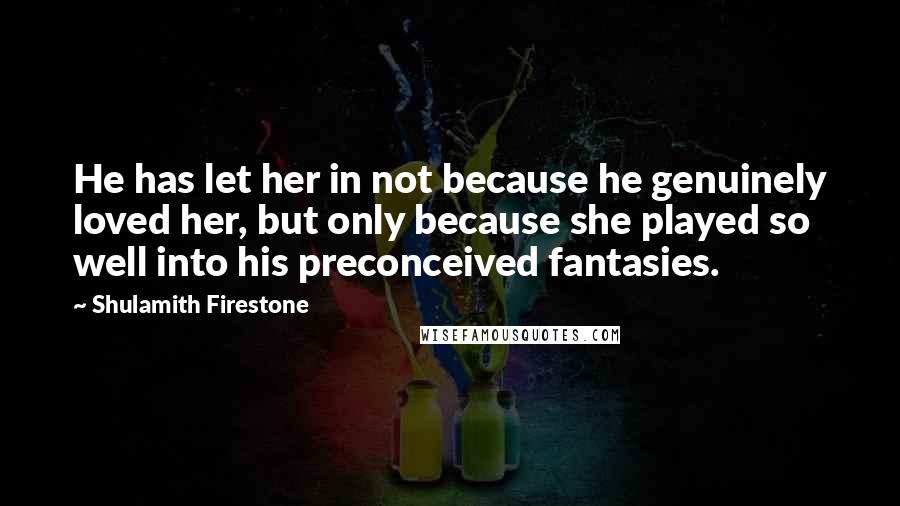 Shulamith Firestone Quotes: He has let her in not because he genuinely loved her, but only because she played so well into his preconceived fantasies.