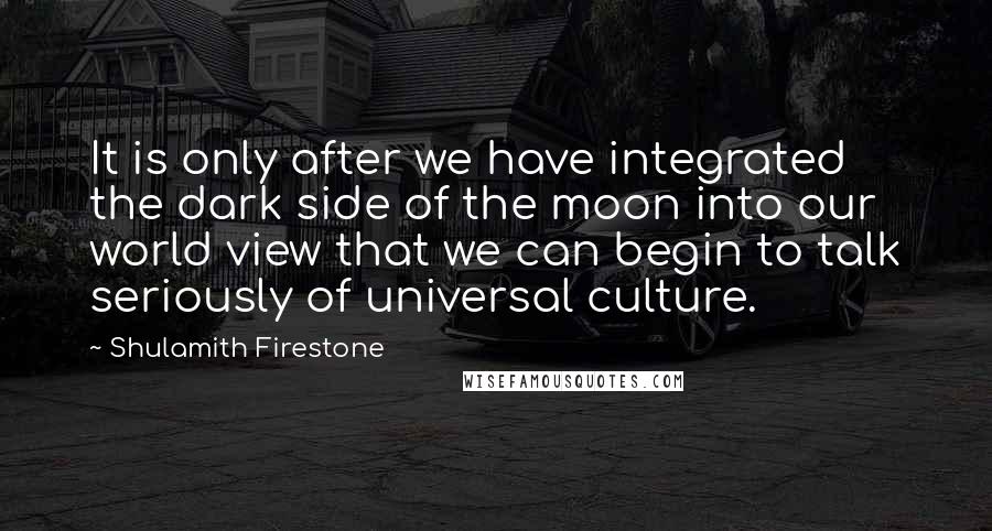 Shulamith Firestone Quotes: It is only after we have integrated the dark side of the moon into our world view that we can begin to talk seriously of universal culture.