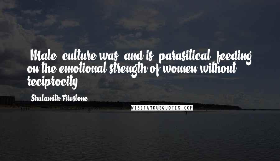 Shulamith Firestone Quotes: (Male) culture was (and is) parasitical, feeding on the emotional strength of women without reciprocity.