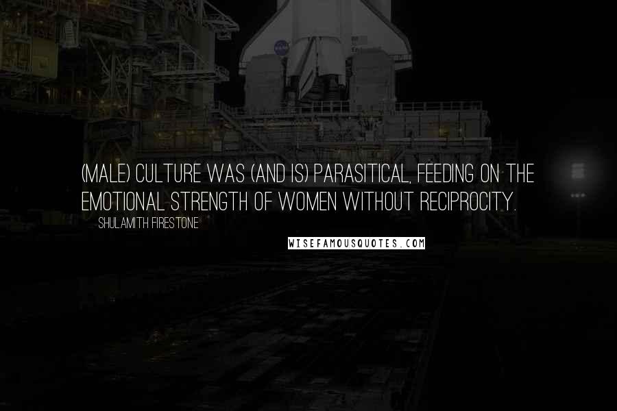 Shulamith Firestone Quotes: (Male) culture was (and is) parasitical, feeding on the emotional strength of women without reciprocity.