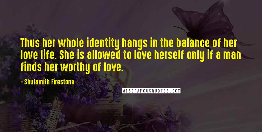 Shulamith Firestone Quotes: Thus her whole identity hangs in the balance of her love life. She is allowed to love herself only if a man finds her worthy of love.