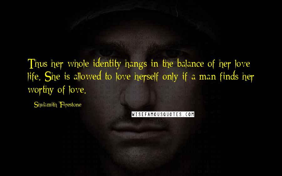 Shulamith Firestone Quotes: Thus her whole identity hangs in the balance of her love life. She is allowed to love herself only if a man finds her worthy of love.