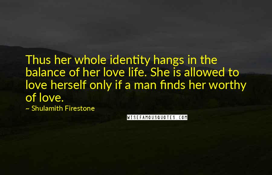 Shulamith Firestone Quotes: Thus her whole identity hangs in the balance of her love life. She is allowed to love herself only if a man finds her worthy of love.