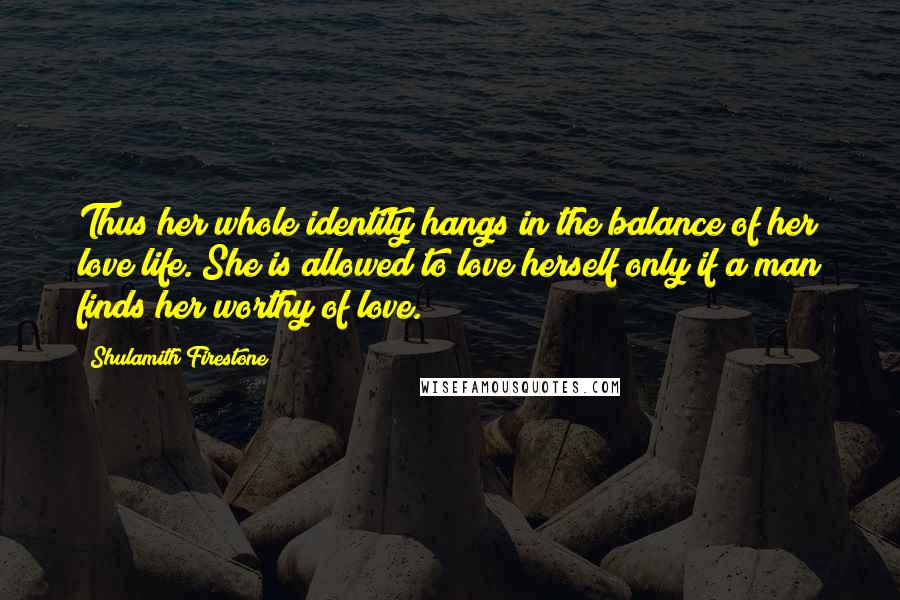 Shulamith Firestone Quotes: Thus her whole identity hangs in the balance of her love life. She is allowed to love herself only if a man finds her worthy of love.