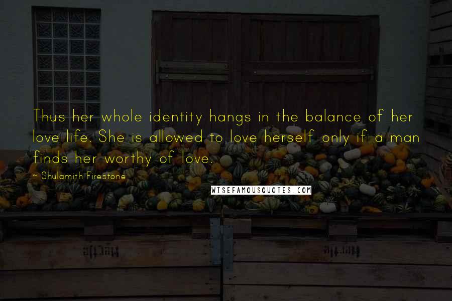 Shulamith Firestone Quotes: Thus her whole identity hangs in the balance of her love life. She is allowed to love herself only if a man finds her worthy of love.