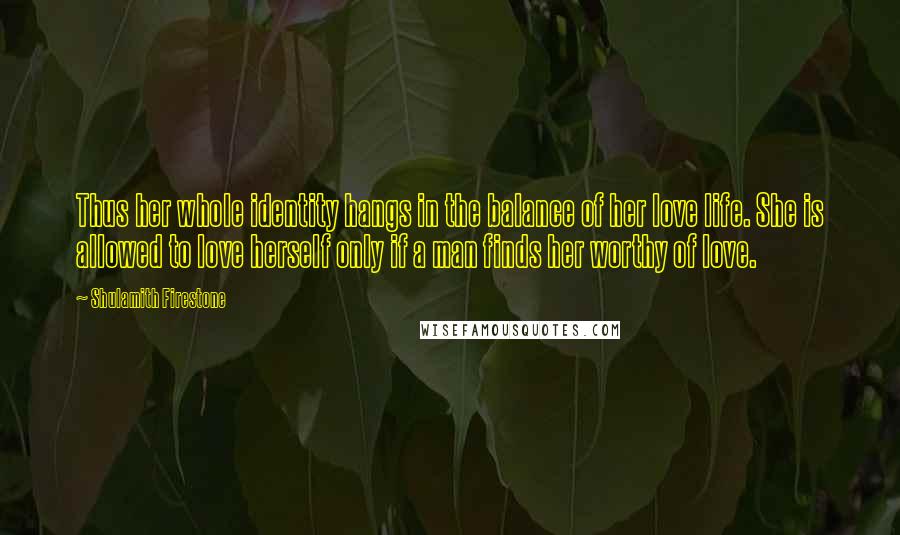 Shulamith Firestone Quotes: Thus her whole identity hangs in the balance of her love life. She is allowed to love herself only if a man finds her worthy of love.