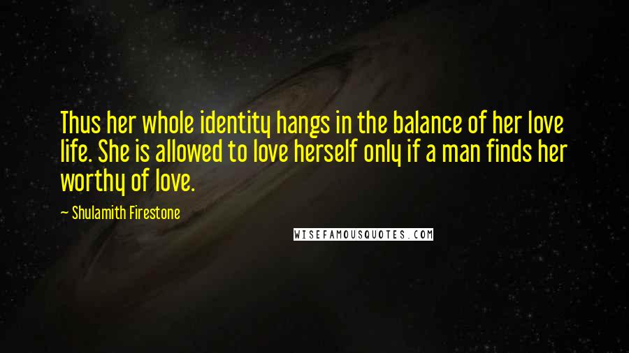 Shulamith Firestone Quotes: Thus her whole identity hangs in the balance of her love life. She is allowed to love herself only if a man finds her worthy of love.