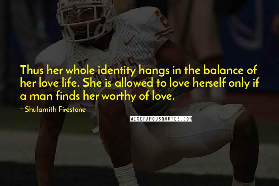 Shulamith Firestone Quotes: Thus her whole identity hangs in the balance of her love life. She is allowed to love herself only if a man finds her worthy of love.