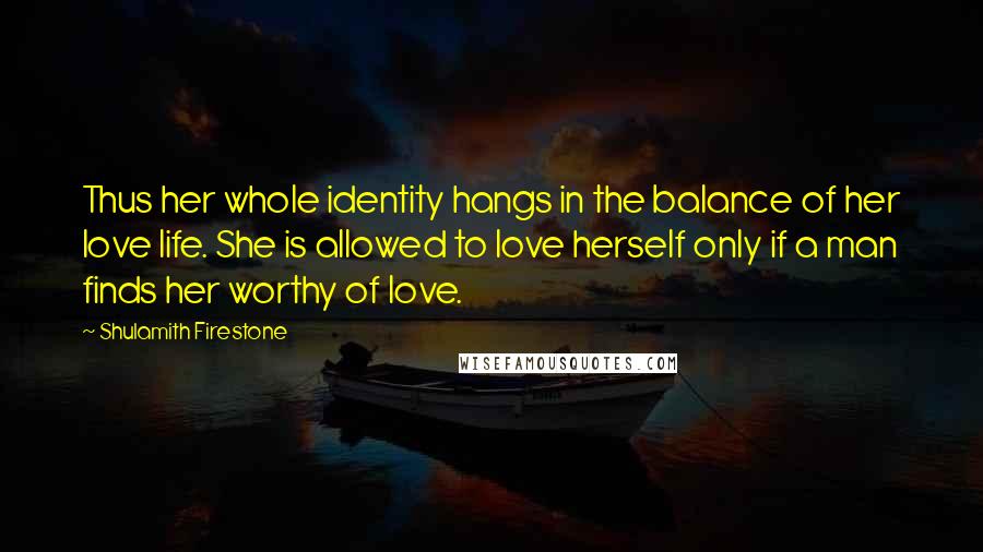 Shulamith Firestone Quotes: Thus her whole identity hangs in the balance of her love life. She is allowed to love herself only if a man finds her worthy of love.
