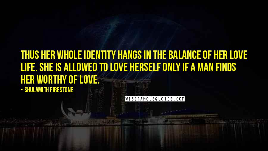 Shulamith Firestone Quotes: Thus her whole identity hangs in the balance of her love life. She is allowed to love herself only if a man finds her worthy of love.