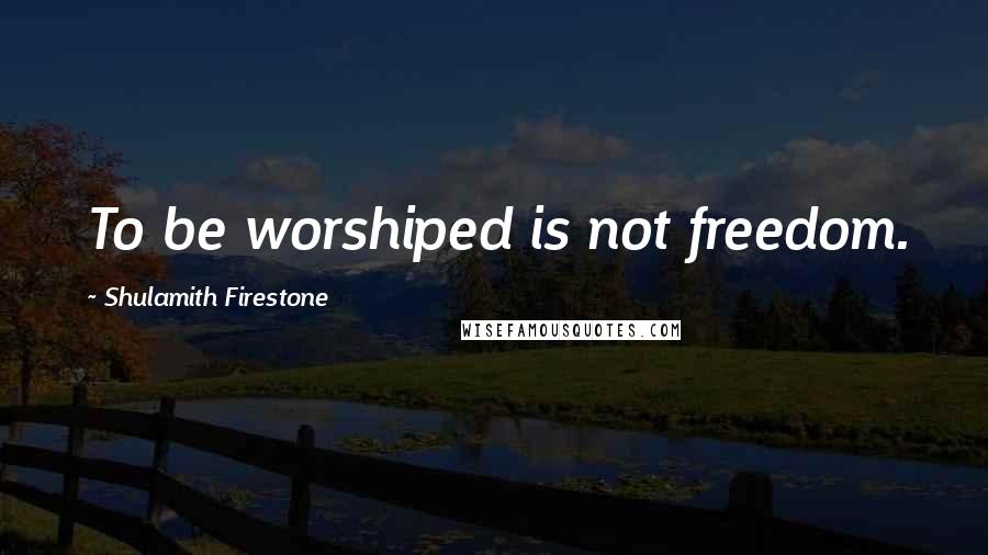 Shulamith Firestone Quotes: To be worshiped is not freedom.