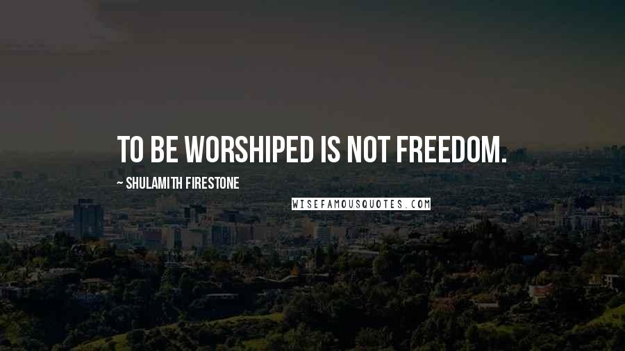 Shulamith Firestone Quotes: To be worshiped is not freedom.