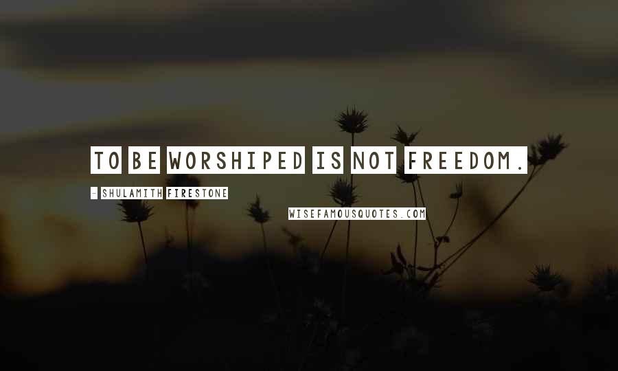 Shulamith Firestone Quotes: To be worshiped is not freedom.