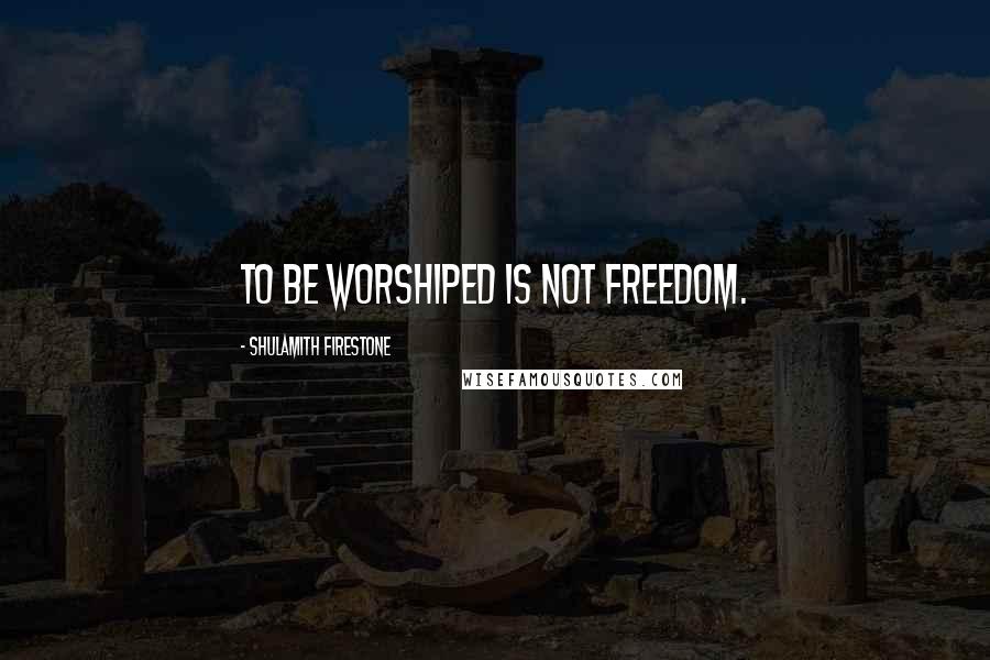 Shulamith Firestone Quotes: To be worshiped is not freedom.