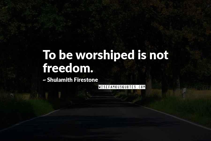 Shulamith Firestone Quotes: To be worshiped is not freedom.