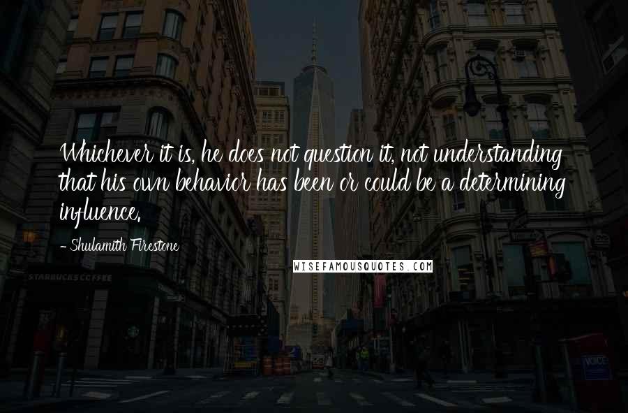 Shulamith Firestone Quotes: Whichever it is, he does not question it, not understanding that his own behavior has been or could be a determining influence.