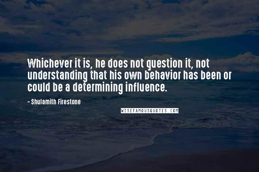 Shulamith Firestone Quotes: Whichever it is, he does not question it, not understanding that his own behavior has been or could be a determining influence.