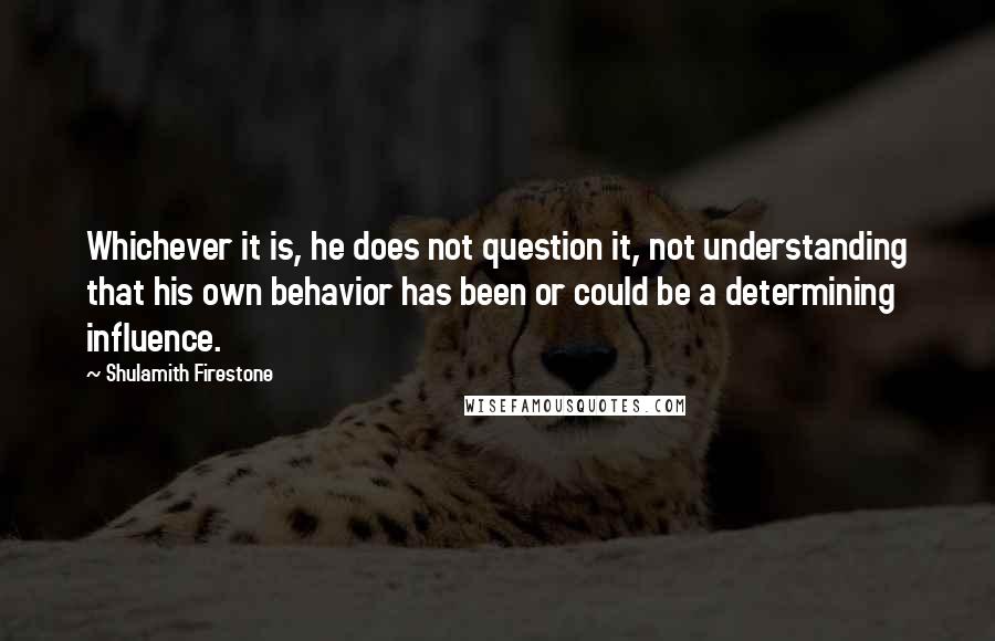 Shulamith Firestone Quotes: Whichever it is, he does not question it, not understanding that his own behavior has been or could be a determining influence.