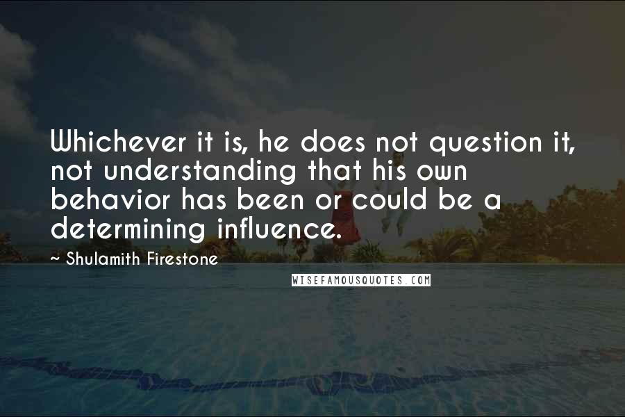 Shulamith Firestone Quotes: Whichever it is, he does not question it, not understanding that his own behavior has been or could be a determining influence.