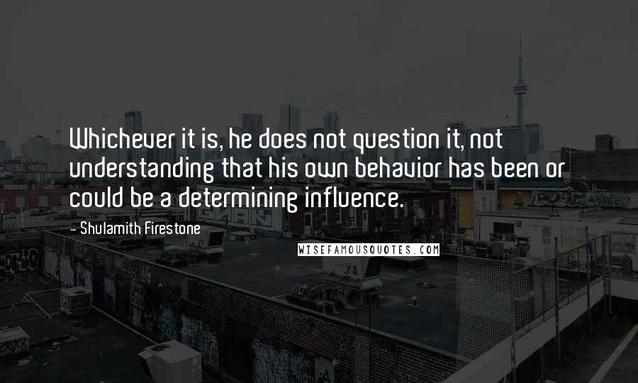 Shulamith Firestone Quotes: Whichever it is, he does not question it, not understanding that his own behavior has been or could be a determining influence.