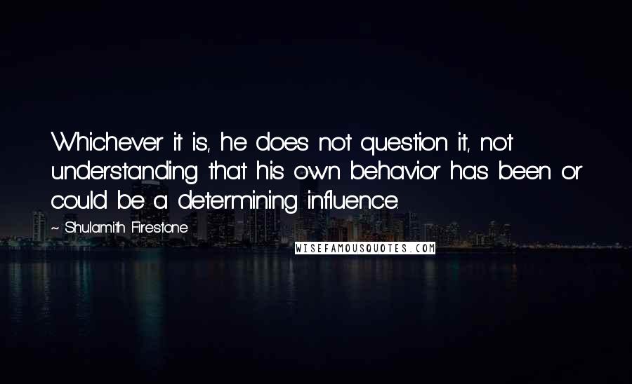 Shulamith Firestone Quotes: Whichever it is, he does not question it, not understanding that his own behavior has been or could be a determining influence.