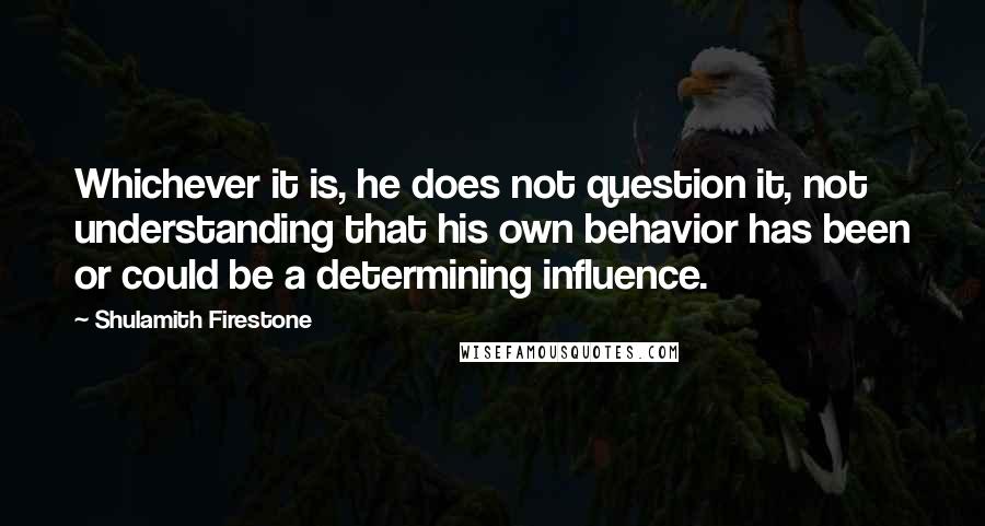 Shulamith Firestone Quotes: Whichever it is, he does not question it, not understanding that his own behavior has been or could be a determining influence.