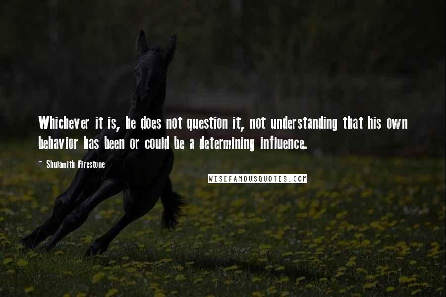 Shulamith Firestone Quotes: Whichever it is, he does not question it, not understanding that his own behavior has been or could be a determining influence.