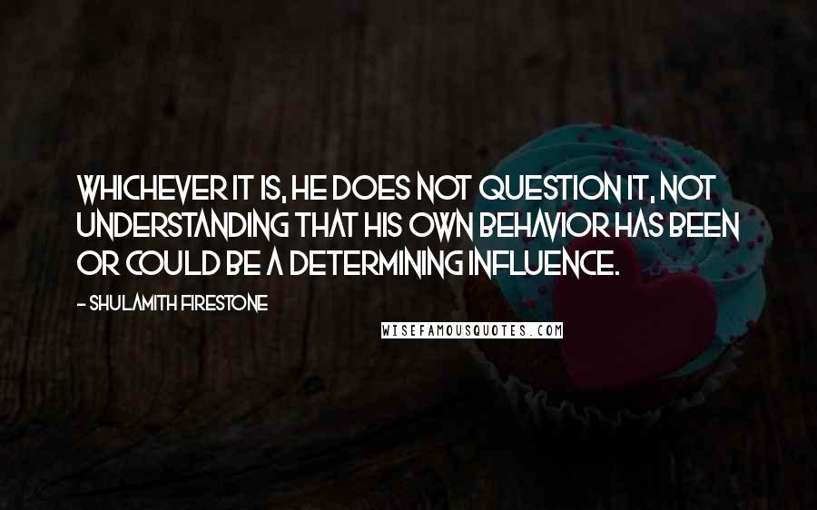 Shulamith Firestone Quotes: Whichever it is, he does not question it, not understanding that his own behavior has been or could be a determining influence.