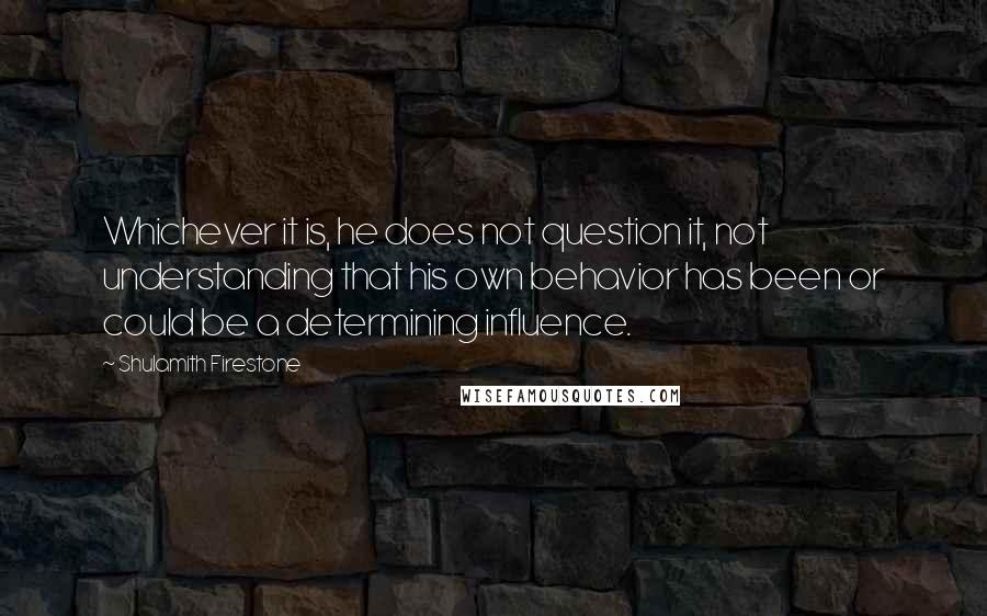 Shulamith Firestone Quotes: Whichever it is, he does not question it, not understanding that his own behavior has been or could be a determining influence.