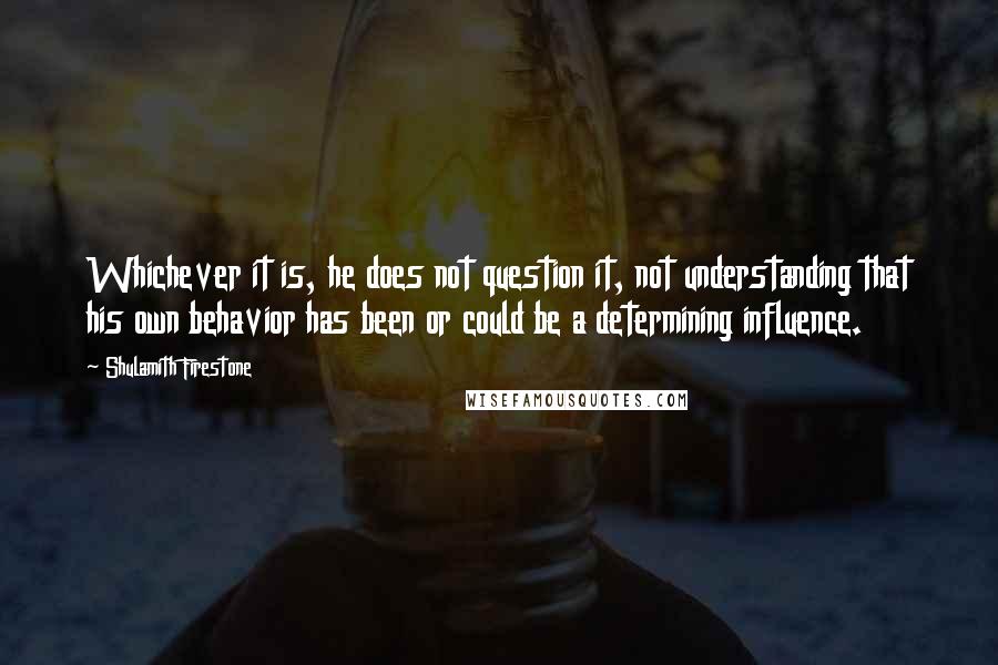 Shulamith Firestone Quotes: Whichever it is, he does not question it, not understanding that his own behavior has been or could be a determining influence.