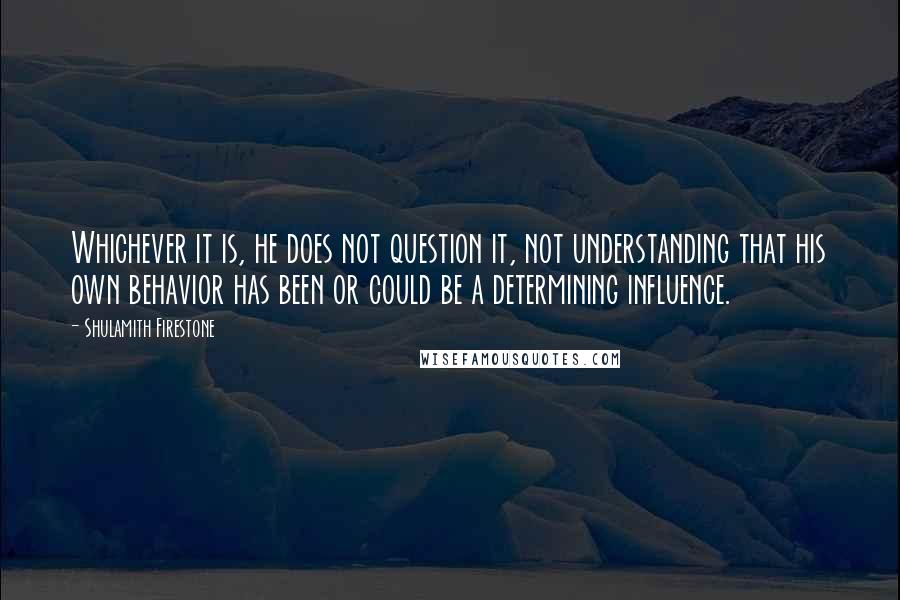 Shulamith Firestone Quotes: Whichever it is, he does not question it, not understanding that his own behavior has been or could be a determining influence.