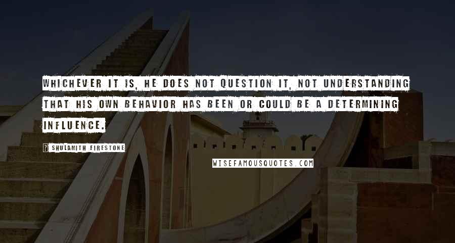 Shulamith Firestone Quotes: Whichever it is, he does not question it, not understanding that his own behavior has been or could be a determining influence.