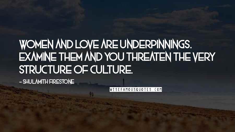 Shulamith Firestone Quotes: Women and love are underpinnings. Examine them and you threaten the very structure of culture.