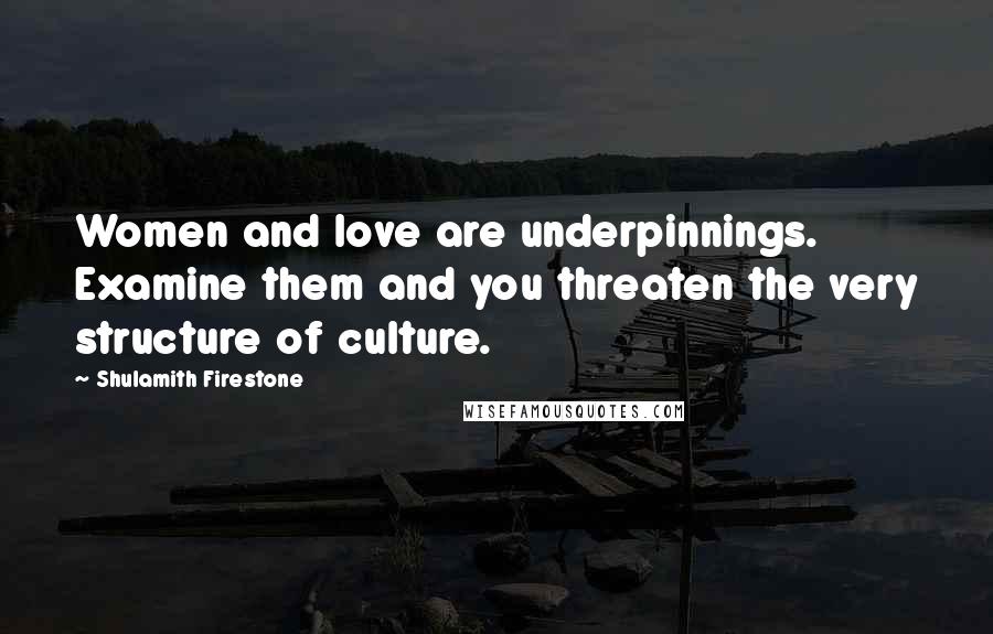 Shulamith Firestone Quotes: Women and love are underpinnings. Examine them and you threaten the very structure of culture.