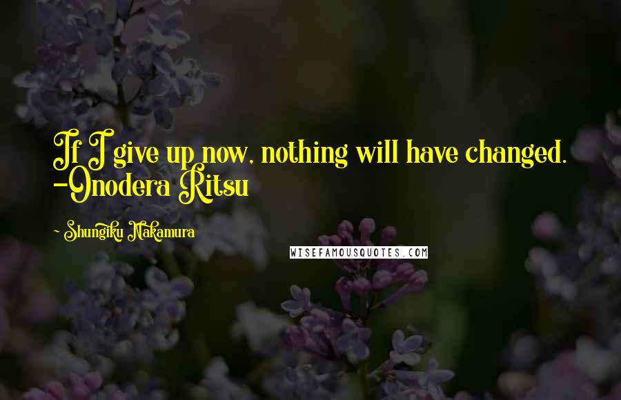Shungiku Nakamura Quotes: If I give up now, nothing will have changed. -Onodera Ritsu