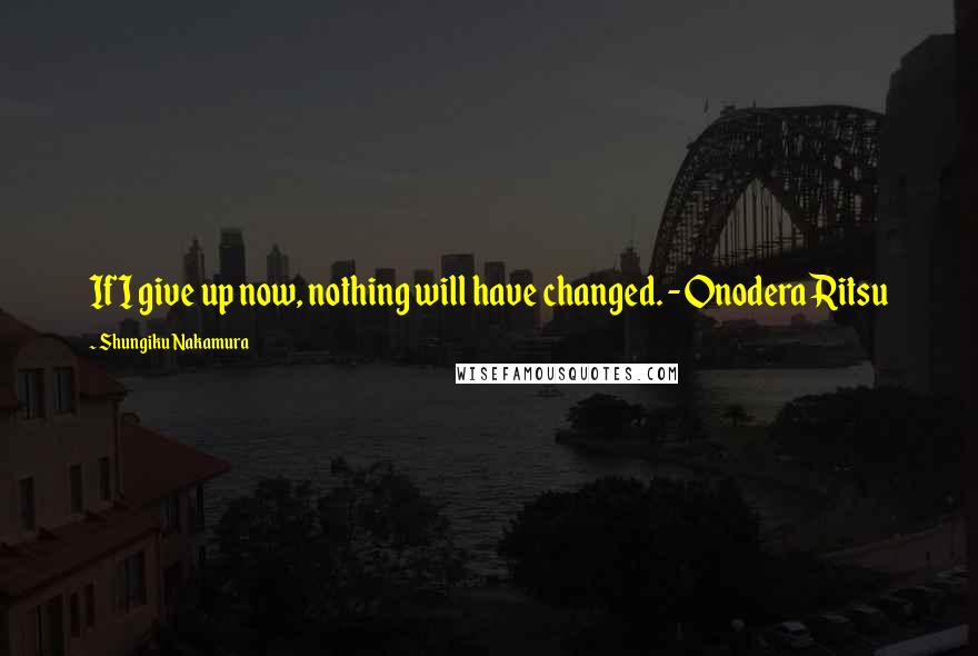 Shungiku Nakamura Quotes: If I give up now, nothing will have changed. -Onodera Ritsu