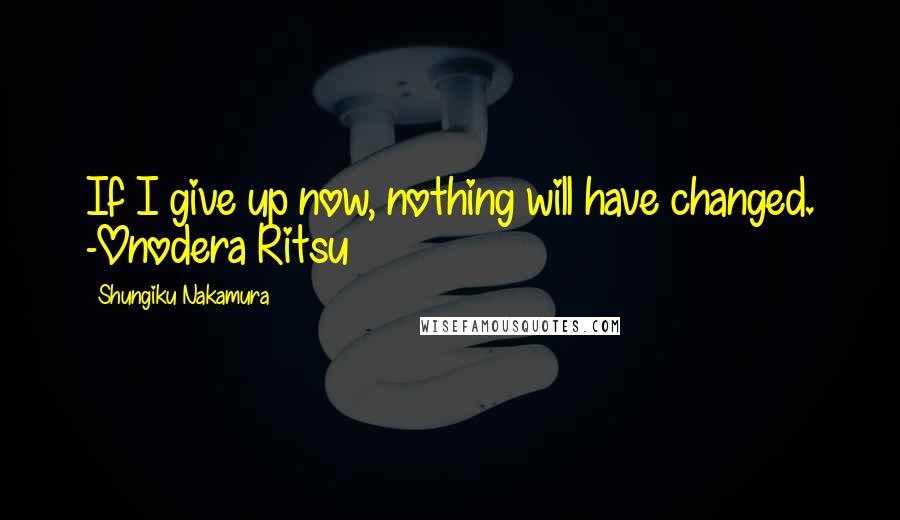 Shungiku Nakamura Quotes: If I give up now, nothing will have changed. -Onodera Ritsu