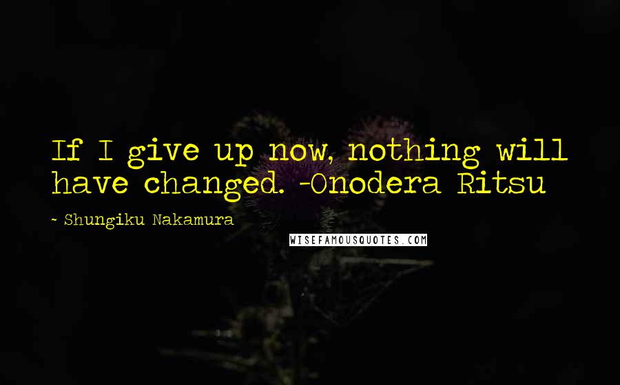 Shungiku Nakamura Quotes: If I give up now, nothing will have changed. -Onodera Ritsu
