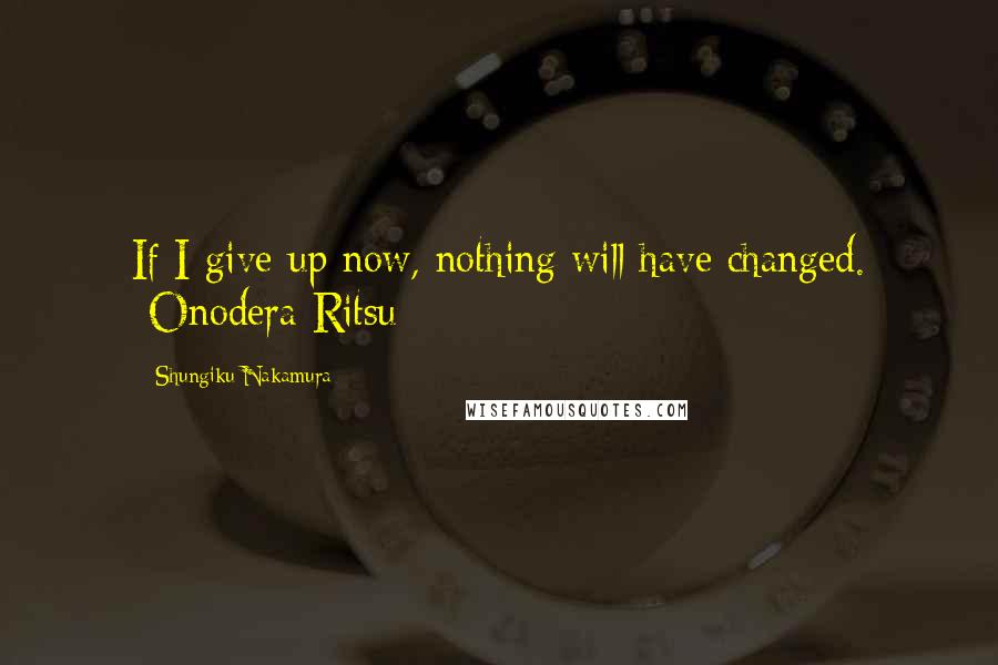 Shungiku Nakamura Quotes: If I give up now, nothing will have changed. -Onodera Ritsu