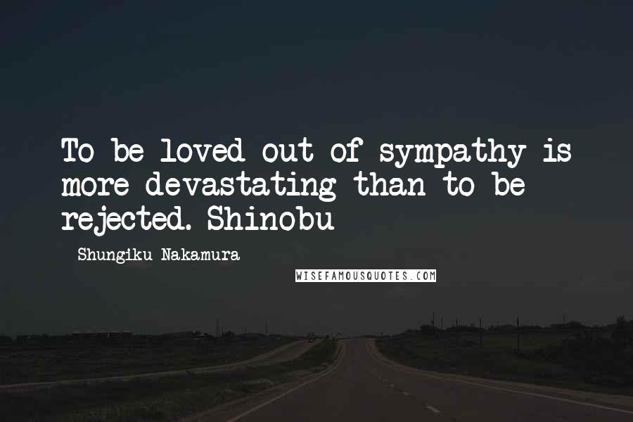 Shungiku Nakamura Quotes: To be loved out of sympathy is more devastating than to be rejected.-Shinobu