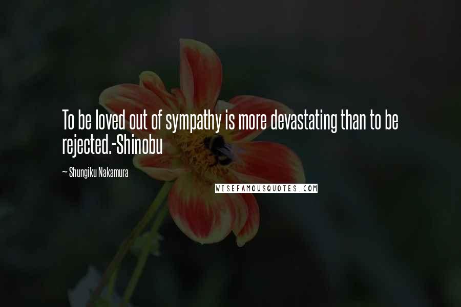 Shungiku Nakamura Quotes: To be loved out of sympathy is more devastating than to be rejected.-Shinobu