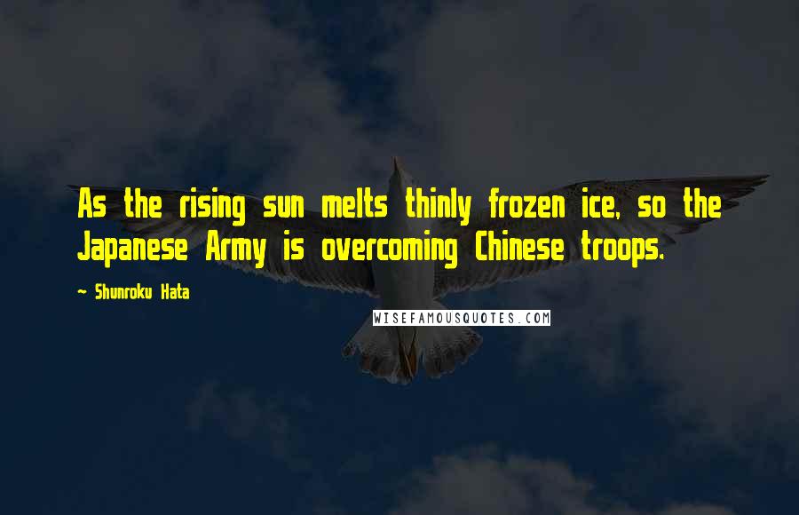 Shunroku Hata Quotes: As the rising sun melts thinly frozen ice, so the Japanese Army is overcoming Chinese troops.