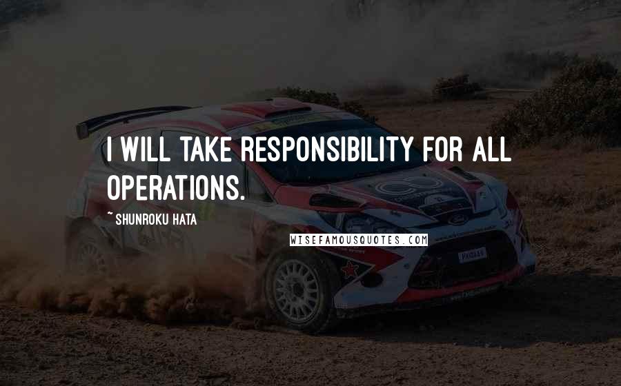 Shunroku Hata Quotes: I will take responsibility for all operations.