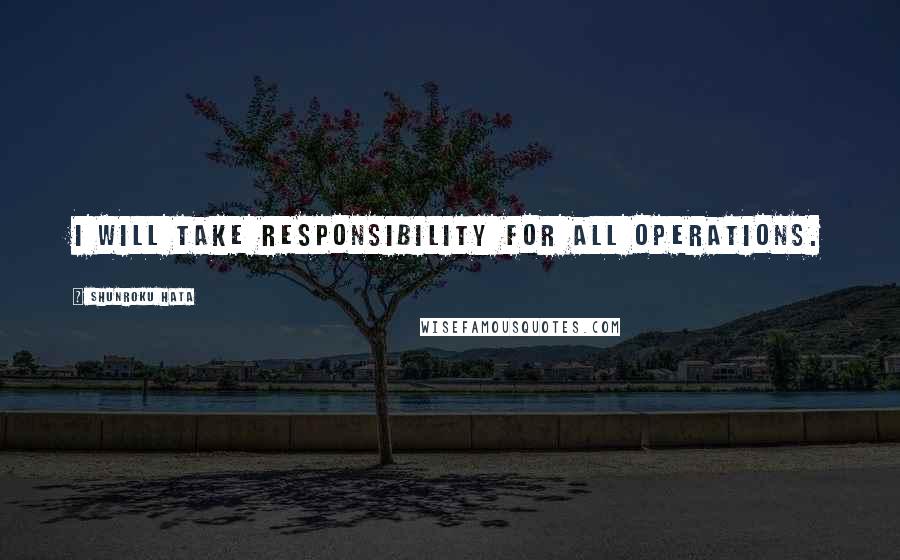 Shunroku Hata Quotes: I will take responsibility for all operations.