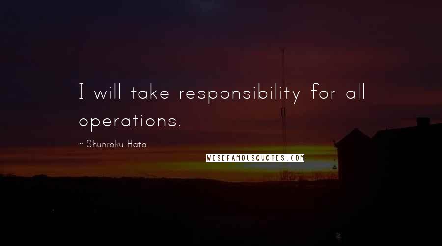 Shunroku Hata Quotes: I will take responsibility for all operations.