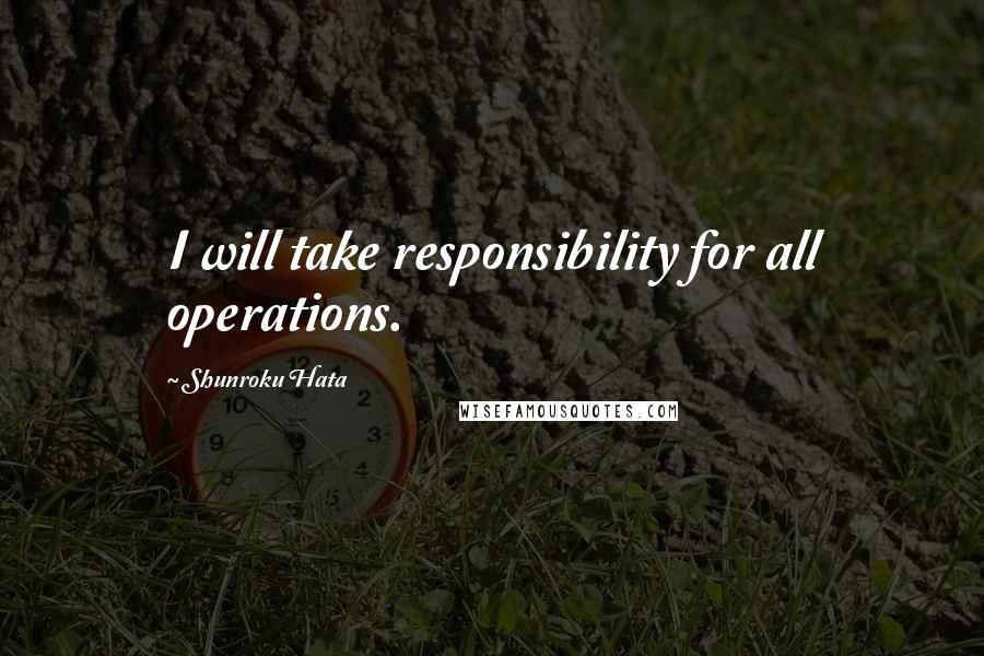 Shunroku Hata Quotes: I will take responsibility for all operations.