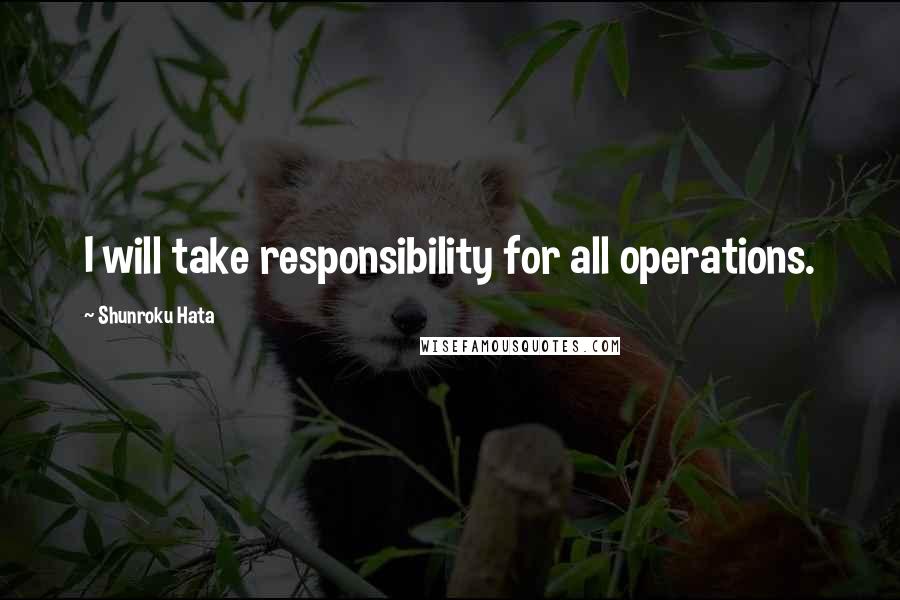 Shunroku Hata Quotes: I will take responsibility for all operations.