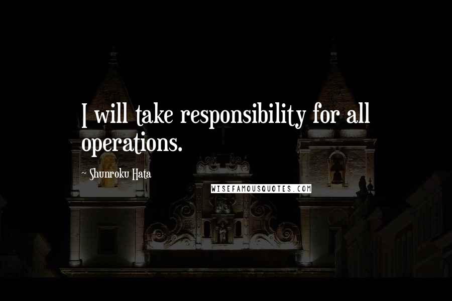 Shunroku Hata Quotes: I will take responsibility for all operations.