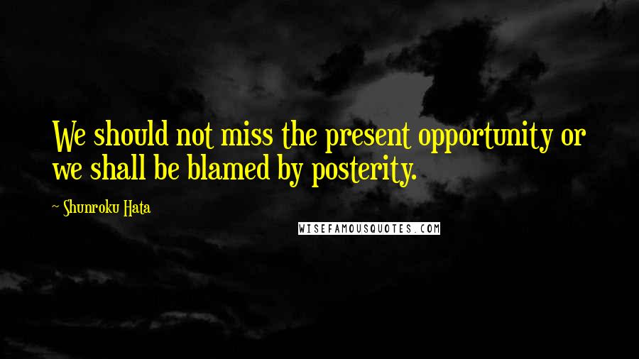 Shunroku Hata Quotes: We should not miss the present opportunity or we shall be blamed by posterity.