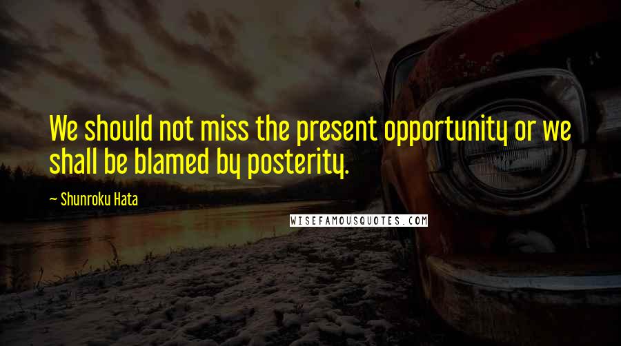 Shunroku Hata Quotes: We should not miss the present opportunity or we shall be blamed by posterity.